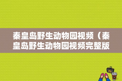 秦皇岛野生动物园视频（秦皇岛野生动物园视频完整版）