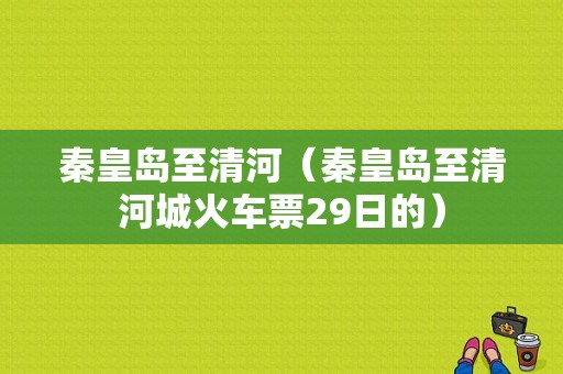 秦皇岛至清河（秦皇岛至清河城火车票29日的）