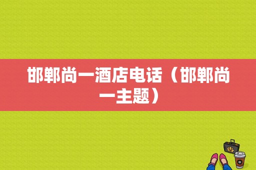 邯郸尚一酒店电话（邯郸尚一主题）