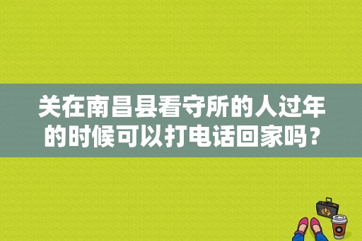 关在南昌县看守所的人过年的时候可以打电话回家吗？南昌铁路看守所