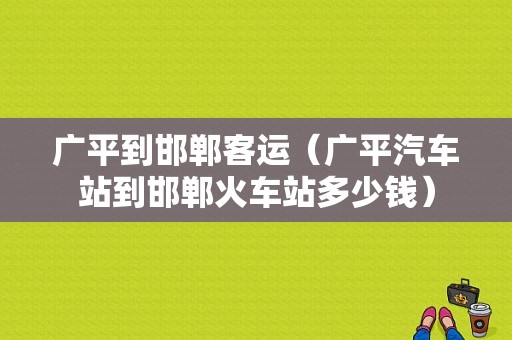 广平到邯郸客运（广平汽车站到邯郸火车站多少钱）