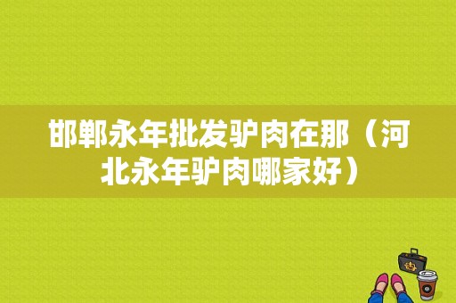 邯郸永年批发驴肉在那（河北永年驴肉哪家好）