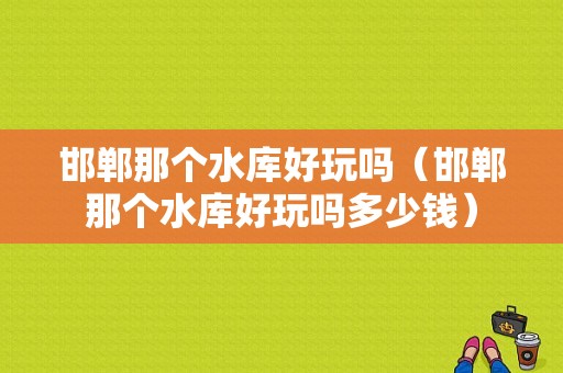 邯郸那个水库好玩吗（邯郸那个水库好玩吗多少钱）