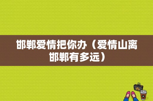 邯郸爱情把你办（爱情山离邯郸有多远）