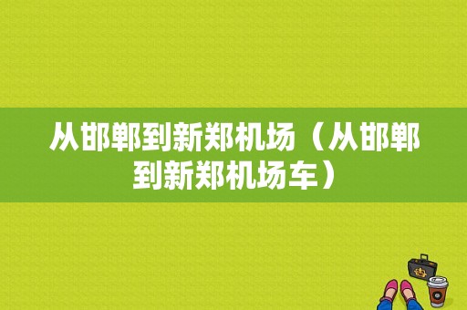 从邯郸到新郑机场（从邯郸到新郑机场车）