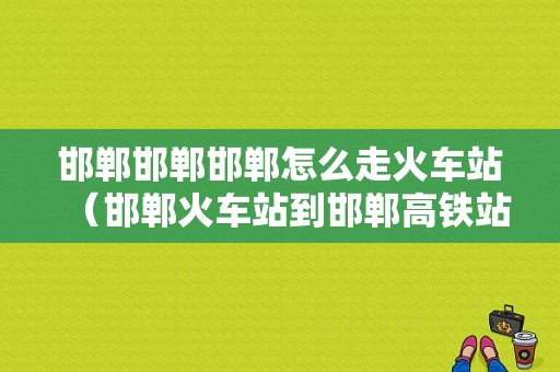 邯郸邯郸邯郸怎么走火车站（邯郸火车站到邯郸高铁站）