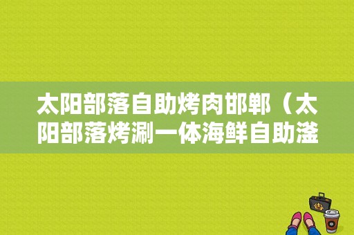 太阳部落自助烤肉邯郸（太阳部落烤涮一体海鲜自助滏阳店怎么样）