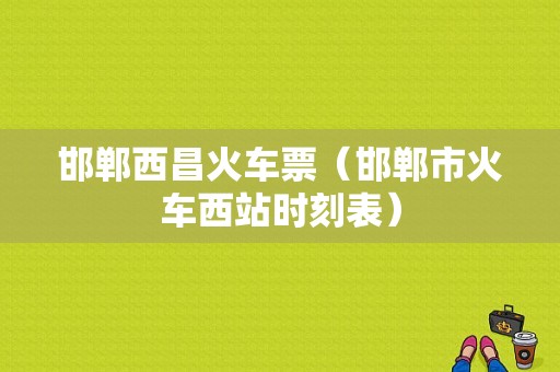 邯郸西昌火车票（邯郸市火车西站时刻表）