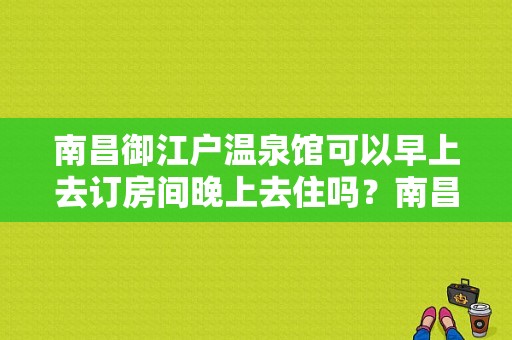 南昌御江户温泉馆可以早上去订房间晚上去住吗？南昌南海大浴场