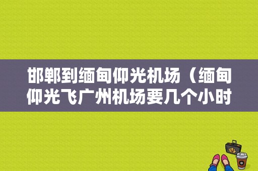 邯郸到缅甸仰光机场（缅甸仰光飞广州机场要几个小时到吗）