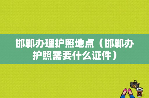 邯郸办理护照地点（邯郸办护照需要什么证件）