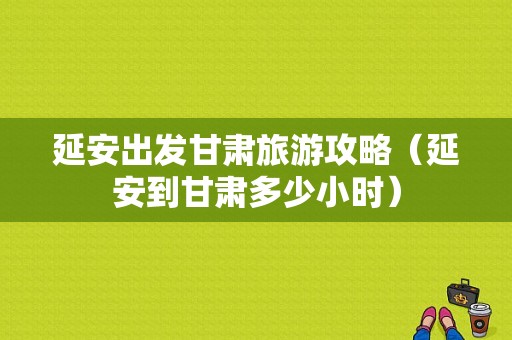 延安出发甘肃旅游攻略（延安到甘肃多少小时）