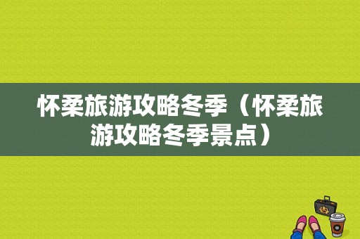 怀柔旅游攻略冬季（怀柔旅游攻略冬季景点）