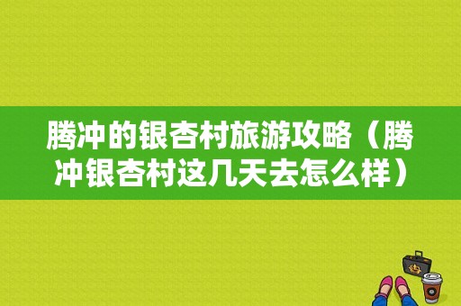 腾冲的银杏村旅游攻略（腾冲银杏村这几天去怎么样）