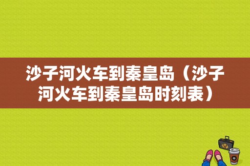 沙子河火车到秦皇岛（沙子河火车到秦皇岛时刻表）